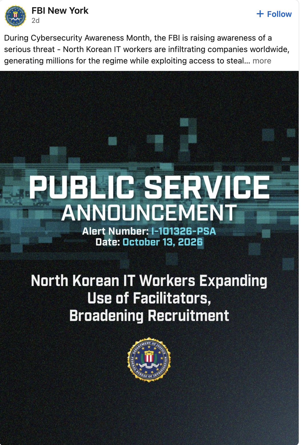 FBI New York
2 days ago
During Cybersecurity Awareness Month, the FBI is raising awareness of a serious threat - North Korean IT workers are infiltrating companies worldwide, generating millions for the regime while exploiting access to steal... more
Alert Number: |-101326-PSA
Date: October 13, 2026
North Korean IT Workers Expanding
Use of Facilitators,
Broadening Recruitment
