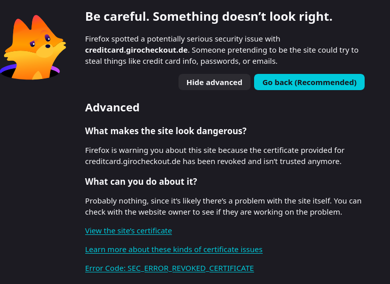Be careful, something doesn't look right. Firefox spotted a potentially serious security issue with creditcard.girocheckout.de. Someone pretending to be the site could try to steal things like credit card info, passwords, or emails. What makes the site look dangerous? Firefox is warning you about this site because the certificate provided for creditcard.girocheckout.de has been revoked and isn’t trusted anymore. What can you do about it? Probably nothing, since it’s likely there’s a problem with