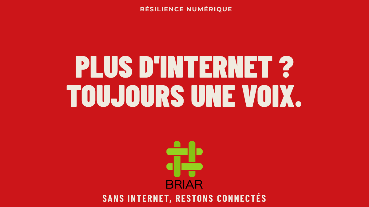 Poster sur fond rouge avec ecrit
RESILIENCE NUMERIQUE
PLUS D'INTERNET ?
TOUJOURS UNE VOIX.
BRIAR
SANS INTERNET, RESTONS CONNECTES