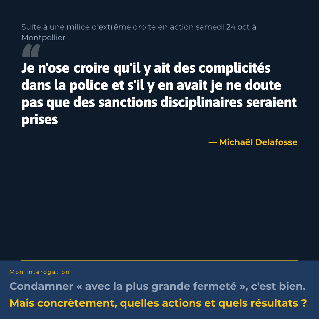 Affiche
Suite à une milice d'extrême droite en action samedi 24 oct à Montpellier
Je n'ose croire qu'il y ait des complicités dans la police et s'il y en avait je ne doute pas que des sanctions disciplinaires seraient prises — Michaël Delafosse
Mon intérogation
Condamner « avec la plus grande fermeté », c'est bien.
Mais concrètement, quelles actions et quels résultats ?