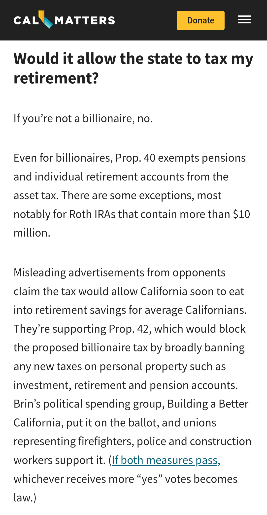 CalMatters website text:
Would it allow the state to tax my retirement?
If you’re not a billionaire, no.
Even for billionaires, Prop. 40 exempts pensions and individual retirement accounts from the asset tax. There are some exceptions, most notably for Roth IRAs that contain more than $10 million.
Misleading advertisements from opponents claim the tax would allow California soon to eat into retirement savings for average Californians. They’re supporting Prop. 42, which would block the propose