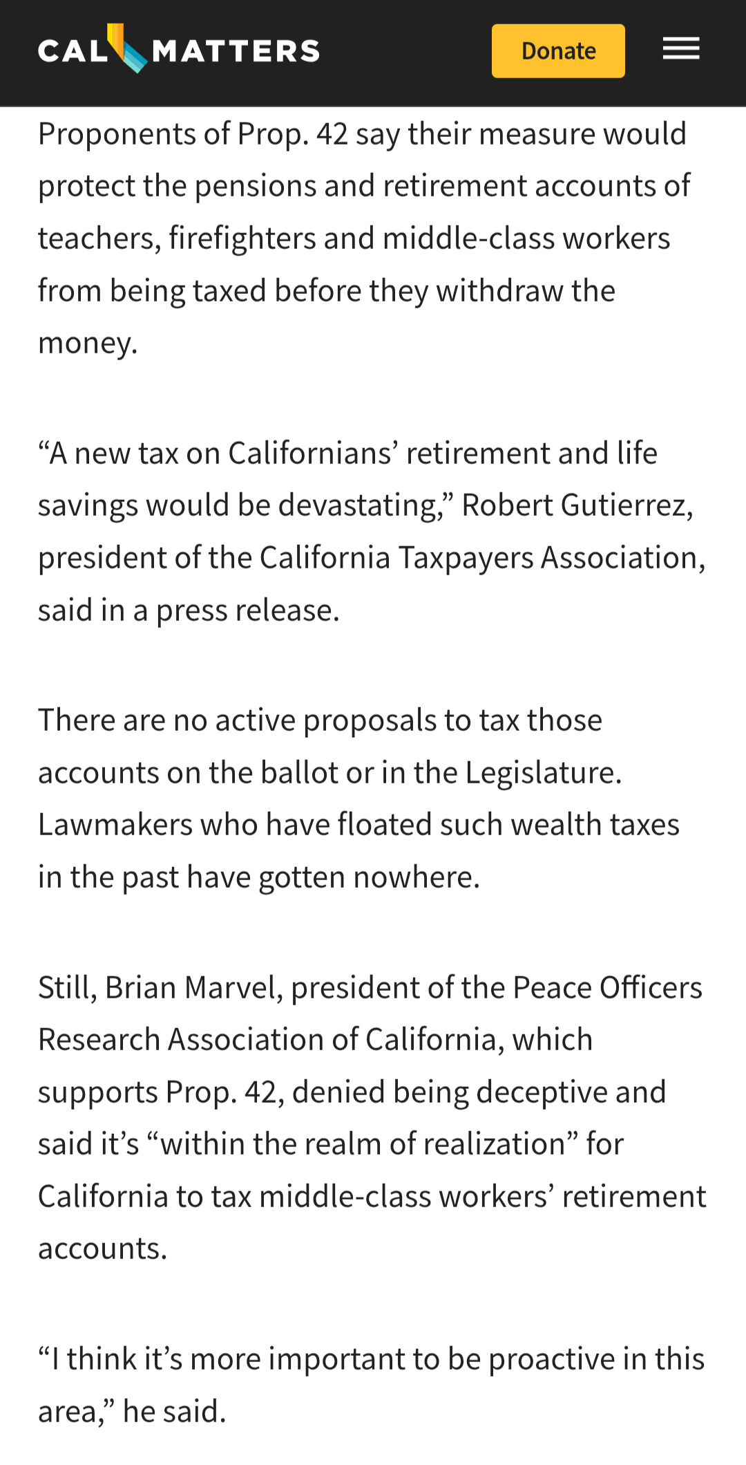 CalMatters website text:
Proponents of Prop. 42 say their measure would protect the pensions and retirement accounts of teachers, firefighters and middle-class workers from being taxed before they withdraw the money.
“A new tax on Californians’ retirement and life savings would be devastating,” Robert Gutierrez, president of the California Taxpayers Association, said in a press release.
There are no active proposals to tax those accounts on the ballot or in the Legislature. Lawmakers who have