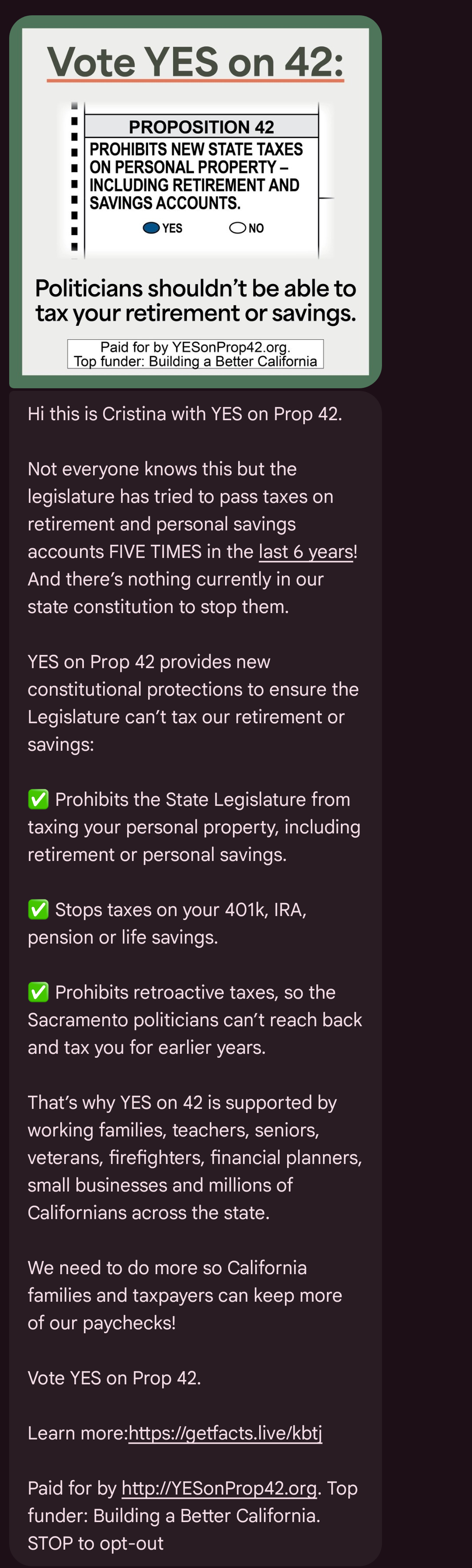 Text message screenshot:
Proposition 42: Prohibits new state taxes on personal property - including retirement and savings accounts.
Politicians shouldn't be able to tax your retirement or savings.
Hi this is Cristina with YES on Prop 42.
Not everyone knows this but the legislature has tried to pass taxes on retirement and personal savings accounts FIVE TIMES in the last 6 years! And there’s nothing currently in our state constitution to stop them.
YES on Prop 42 provides new constitutional