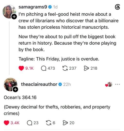 samagramsg: I'm pitching a feel-good heist movie about a crew of librarians who discover that a billionaire has stolen priceless historical manuscripts.
Now they're about to pull off the biggest book return in history. Because they're done playing by the book.
Tagline: This Friday, justice is overdue.
theaclaireauthor: Ocean's 364.16
(Dewey decimal for thefts, robberies, and property crimes)
